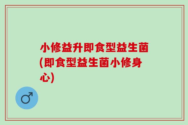 小修益升即食型益生菌(即食型益生菌小修身心)