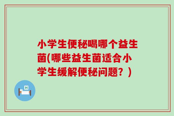 小学生喝哪个益生菌(哪些益生菌适合小学生缓解问题?) 小学生喝哪个益生菌(哪些益生菌适合小学生缓解问题?)