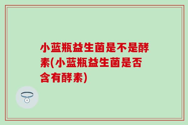 小蓝瓶益生菌是不是酵素(小蓝瓶益生菌是否含有酵素)