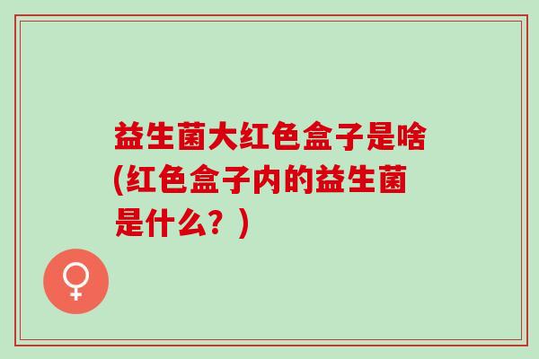 益生菌大红色盒子是啥(红色盒子内的益生菌是什么？)