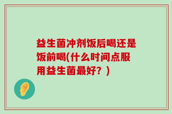益生菌冲剂饭后喝还是饭前喝(什么时间点服用益生菌最好？)
