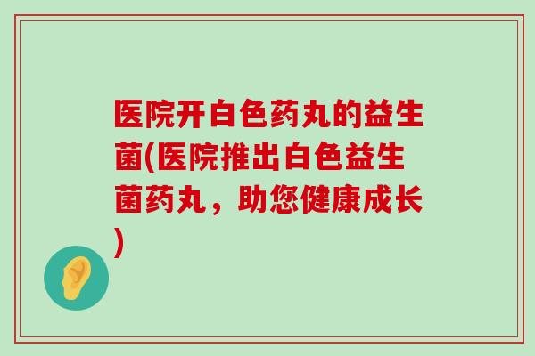 医院开白色药丸的益生菌(医院推出白色益生菌药丸，助您健康成长)