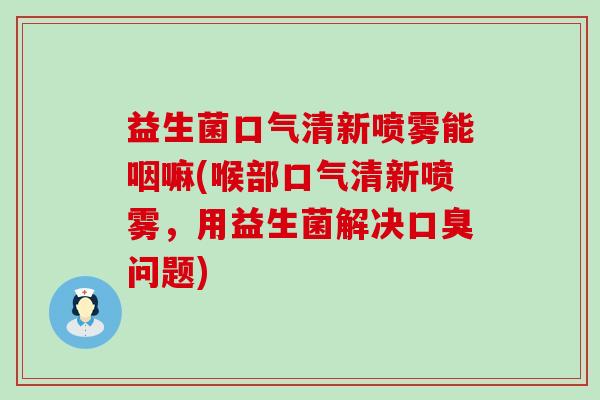 益生菌口气清新喷雾能咽嘛(喉部口气清新喷雾，用益生菌解决口臭问题)