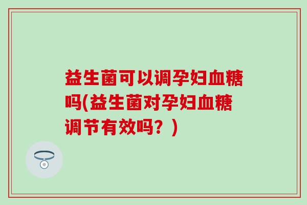 益生菌可以调孕妇血糖吗(益生菌对孕妇血糖调节有效吗？)