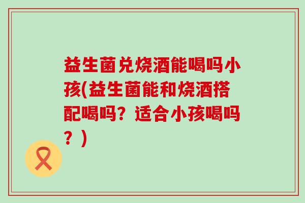 益生菌兑烧酒能喝吗小孩(益生菌能和烧酒搭配喝吗？适合小孩喝吗？)