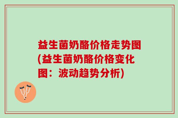 益生菌奶酪价格走势图(益生菌奶酪价格变化图：波动趋势分析)