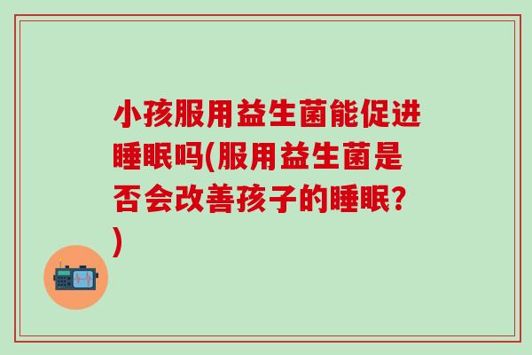 小孩服用益生菌能促进睡眠吗(服用益生菌是否会改善孩子的睡眠？)