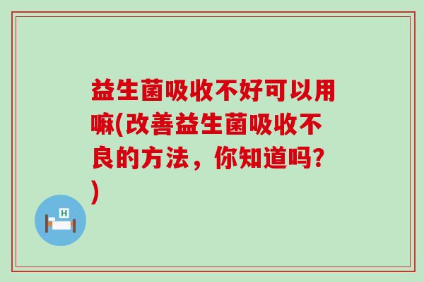 益生菌吸收不好可以用嘛(改善益生菌吸收不良的方法，你知道吗？)