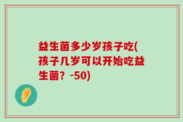 益生菌多少岁孩子吃(孩子几岁可以开始吃益生菌？-50)