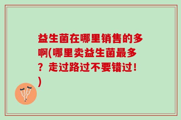 益生菌在哪里销售的多啊(哪里卖益生菌最多？走过路过不要错过！)
