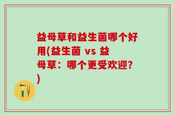 益母草和益生菌哪个好用(益生菌 vs 益母草：哪个更受欢迎？)