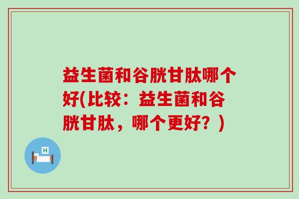 益生菌和谷胱甘肽哪个好(比较：益生菌和谷胱甘肽，哪个更好？)
