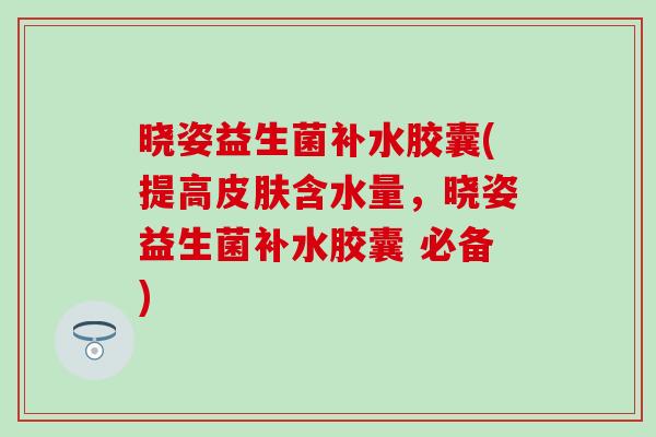 晓姿益生菌补水胶囊(提高皮肤含水量，晓姿益生菌补水胶囊 必备)