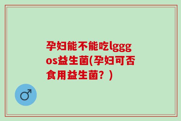 孕妇能不能吃lgggos益生菌(孕妇可否食用益生菌？)