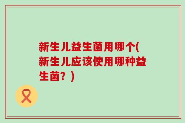 新生儿益生菌用哪个(新生儿应该使用哪种益生菌？)