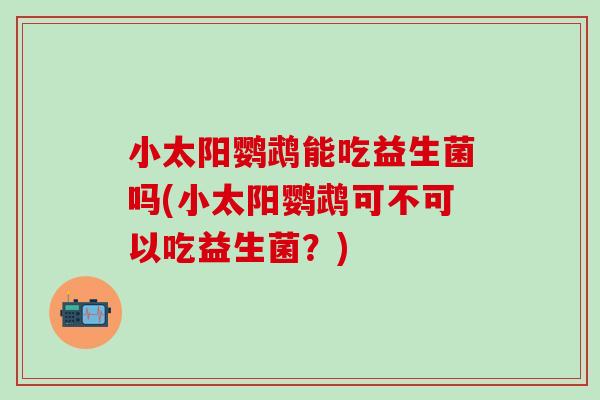 小太阳鹦鹉能吃益生菌吗(小太阳鹦鹉可不可以吃益生菌？)