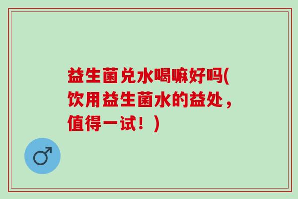 益生菌兑水喝嘛好吗(饮用益生菌水的益处,值得一试!) 益生菌兑水喝嘛好吗(饮用益生菌水的益处,值得一试!)