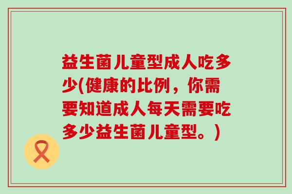 益生菌儿童型成人吃多少(健康的比例，你需要知道成人每天需要吃多少益生菌儿童型。)