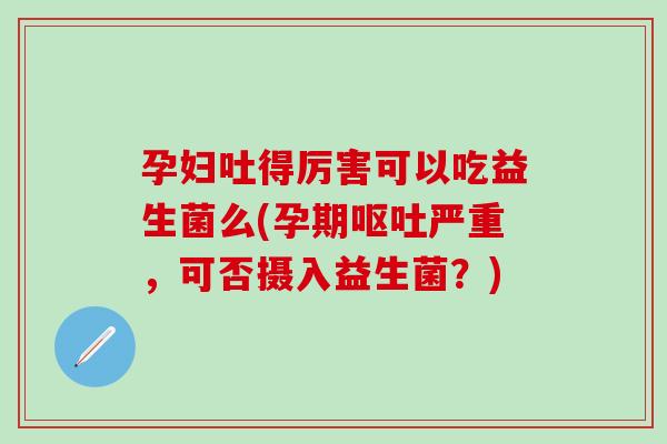 孕妇吐得厉害可以吃益生菌么(孕期呕吐严重，可否摄入益生菌？)