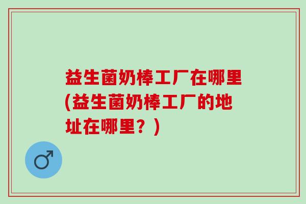 益生菌奶棒工厂在哪里(益生菌奶棒工厂的地址在哪里？)