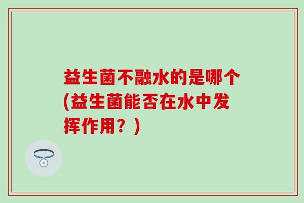 益生菌不融水的是哪个(益生菌能否在水中发挥作用？)