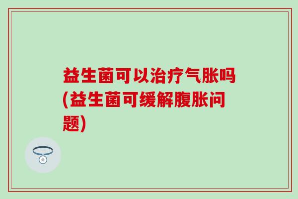 益生菌可以治疗气胀吗(益生菌可缓解腹胀问题)