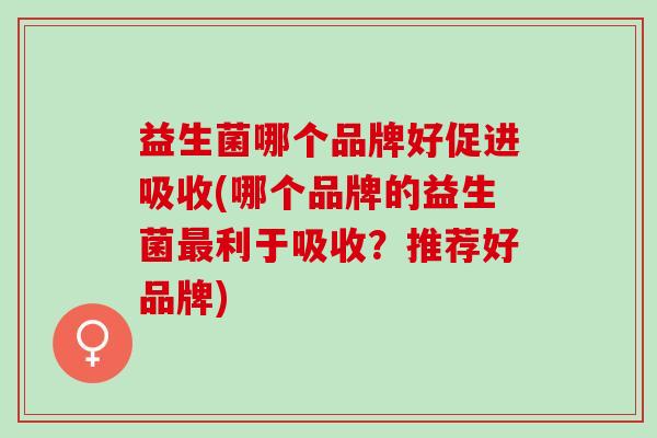 益生菌哪个品牌好促进吸收(哪个品牌的益生菌最利于吸收？推荐好品牌)