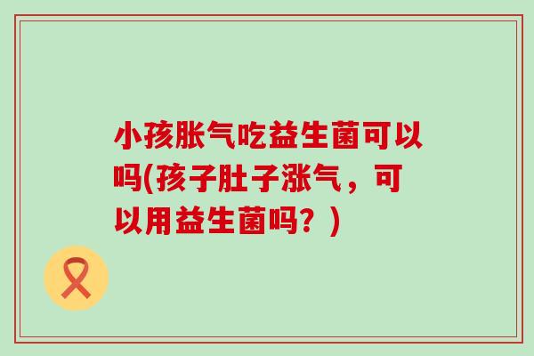 小孩胀气吃益生菌可以吗(孩子肚子涨气，可以用益生菌吗？)