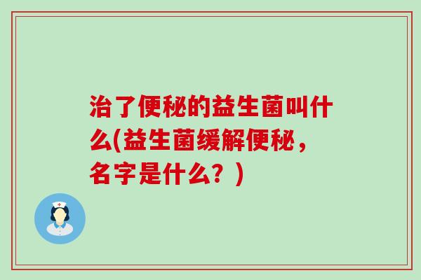 治了便秘的益生菌叫什么(益生菌缓解便秘，名字是什么？)