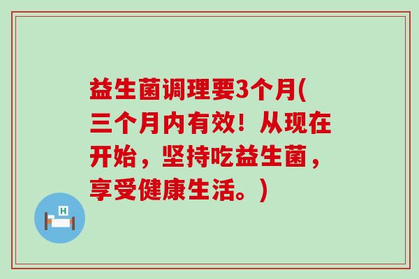 益生菌调理要3个月(三个月内有效！从现在开始，坚持吃益生菌，享受健康生活。)