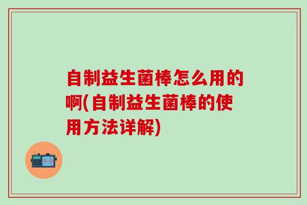 自制益生菌棒怎么用的啊(自制益生菌棒的使用方法详解)