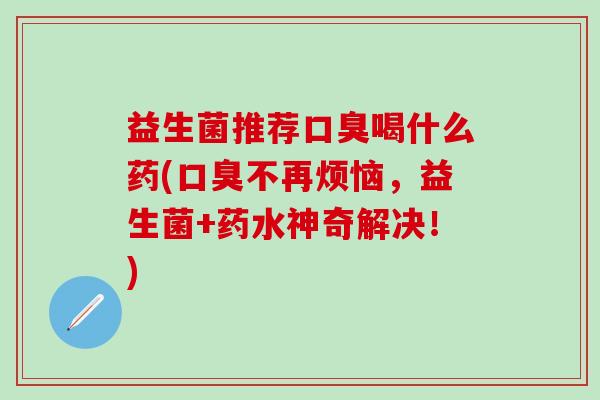 益生菌推荐口臭喝什么药(口臭不再烦恼，益生菌+药水神奇解决！)
