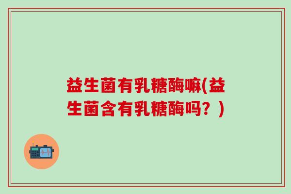 益生菌有乳糖酶嘛(益生菌含有乳糖酶吗？)