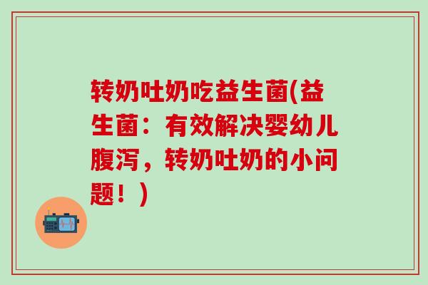 转奶吐奶吃益生菌(益生菌：有效解决婴幼儿腹泻，转奶吐奶的小问题！)