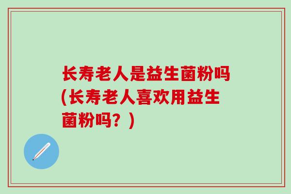 长寿老人是益生菌粉吗(长寿老人喜欢用益生菌粉吗?) 长寿老人是益生菌粉吗(长寿老人喜欢用益生菌粉吗?)