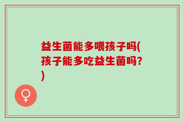 益生菌能多喂孩子吗(孩子能多吃益生菌吗？)