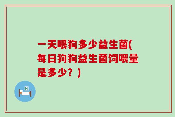 一天喂狗多少益生菌(每日狗狗益生菌饲喂量是多少？)
