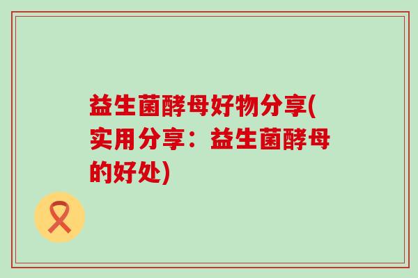益生菌酵母好物分享(实用分享：益生菌酵母的好处)