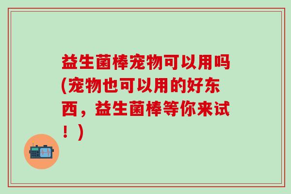 益生菌棒宠物可以用吗(宠物也可以用的好东西，益生菌棒等你来试！)