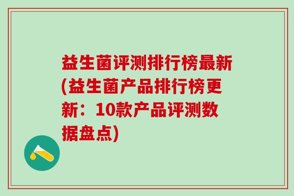 益生菌评测排行榜最新(益生菌产品排行榜更新：10款产品评测数据盘点)