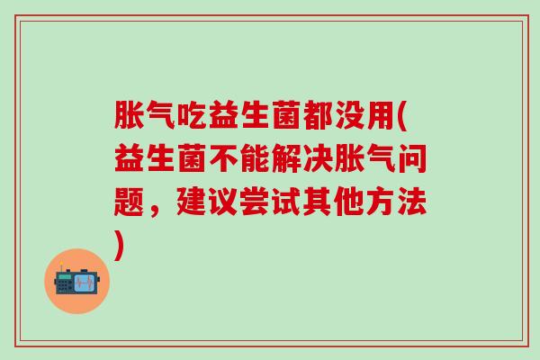 胀气吃益生菌都没用(益生菌不能解决胀气问题，建议尝试其他方法)