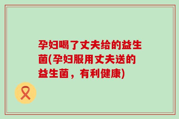 孕妇喝了丈夫给的益生菌(孕妇服用丈夫送的益生菌，有利健康)