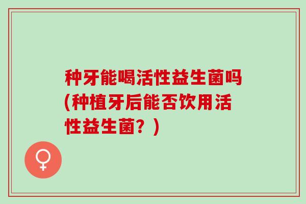 种牙能喝活性益生菌吗(种植牙后能否饮用活性益生菌？)