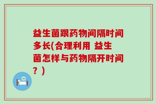 益生菌跟药物间隔时间多长(合理利用 益生菌怎样与药物隔开时间？)