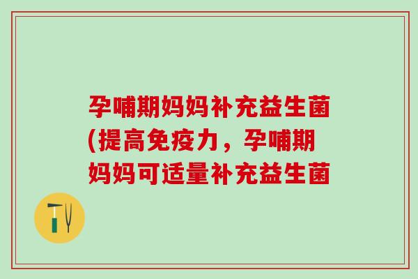 孕哺期妈妈补充益生菌(提高免疫力，孕哺期妈妈可适量补充益生菌