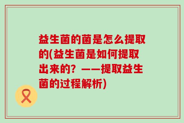 益生菌的菌是怎么提取的(益生菌是如何提取出来的？——提取益生菌的过程解析)