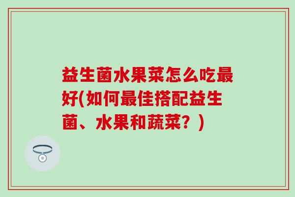 益生菌水果菜怎么吃最好(如何最佳搭配益生菌、水果和蔬菜？)