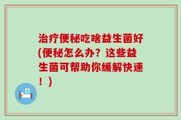 治疗便秘吃啥益生菌好(便秘怎么办？这些益生菌可帮助你缓解快速！)