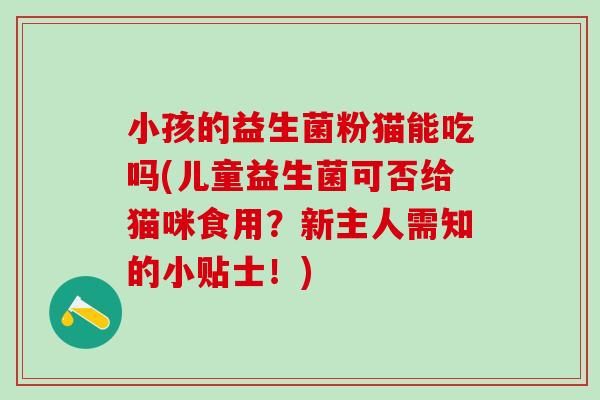 小孩的益生菌粉猫能吃吗(儿童益生菌可否给猫咪食用？新主人需知的小贴士！)