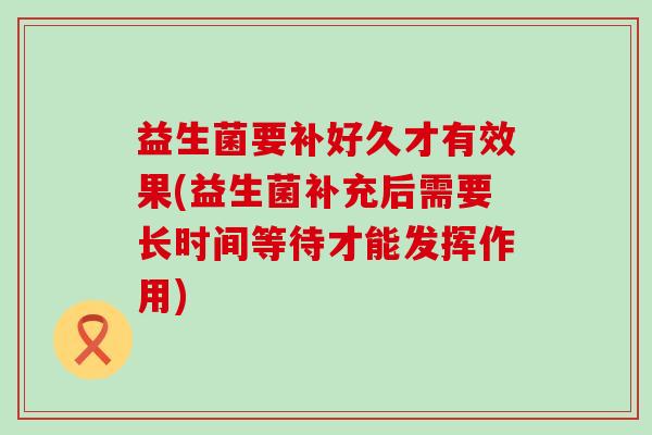 益生菌要补好久才有效果(益生菌补充后需要长时间等待才能发挥作用) 益生菌要补好久才有效果(益生菌补充后需要长时间等待才能发挥作用)